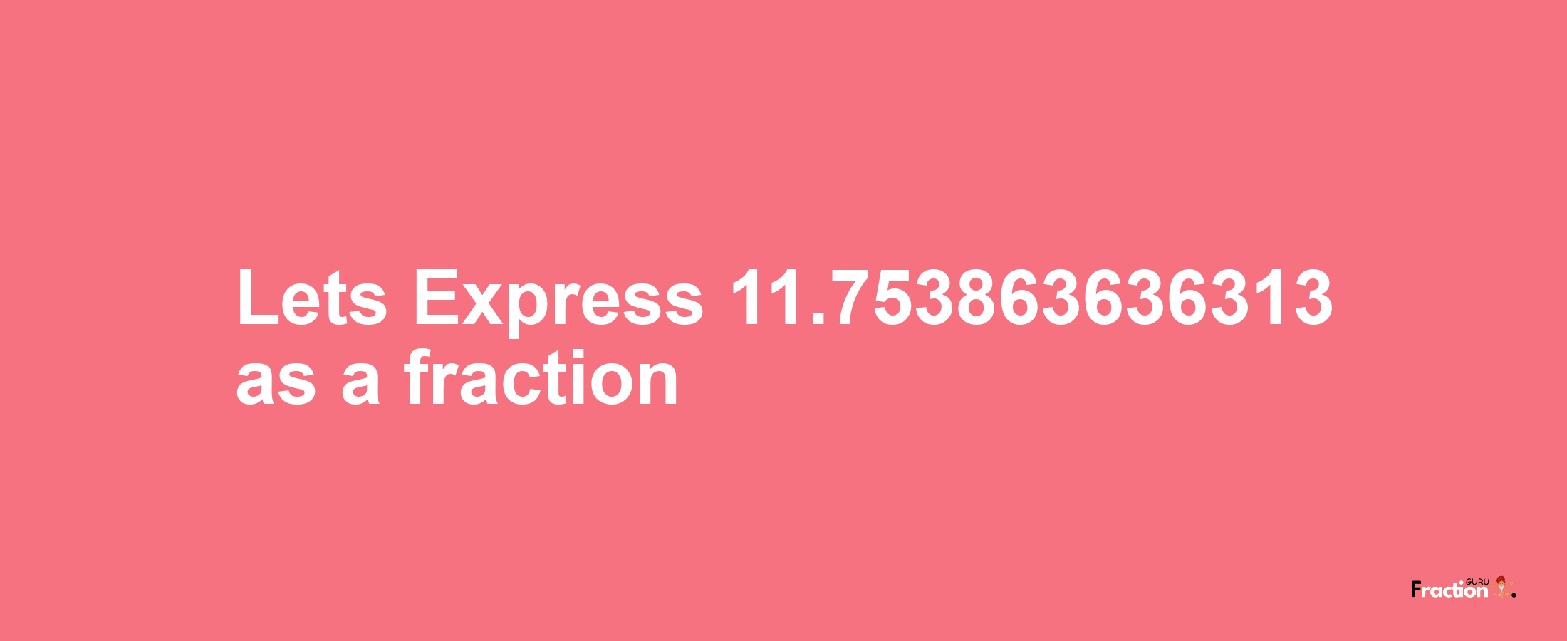 Lets Express 11.753863636313 as afraction